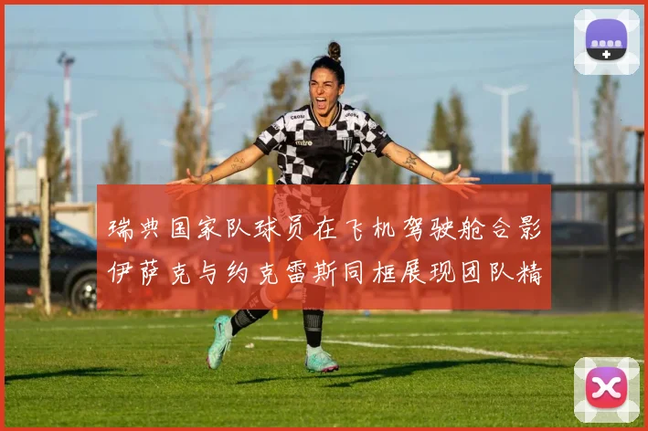 瑞典国家队球员在飞机驾驶舱合影伊萨克与约克雷斯同框展现团队精神