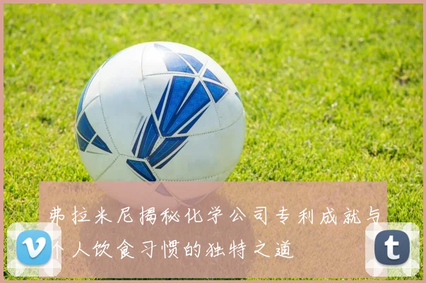 弗拉米尼揭秘化学公司专利成就与个人饮食习惯的独特之道