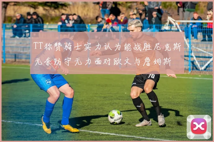 TT称赞骑士实力认为能战胜尼克斯无奈防守无力面对欧文与詹姆斯