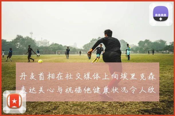 丹麦首相在社交媒体上向埃里克森表达关心与祝福他健康状况令人欣慰