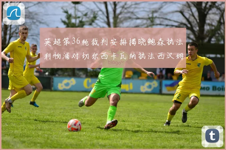 英超第36轮裁判安排揭晓鲍森执法利物浦对切尔西卡瓦纳执法西汉姆对阿森纳
