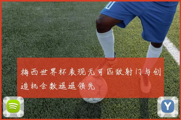 梅西世界杯表现无可匹敌射门与创造机会数遥遥领先