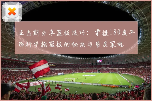 亚当斯分享篮板技巧：掌握180度平面科学抢篮板的秘诀与角度策略