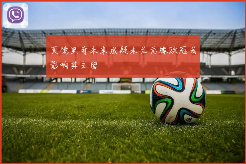 莫德里奇未来成疑米兰无缘欧冠或影响其去留