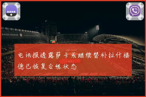 电讯报透露萨卡或继续替补拉什福德已恢复合练状态
