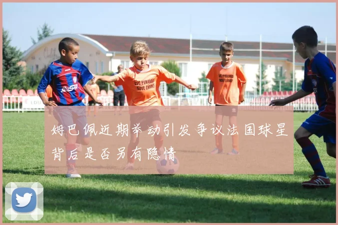 姆巴佩近期举动引发争议法国球星背后是否另有隐情