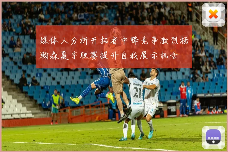媒体人分析开拓者中锋竞争激烈杨瀚森夏季联赛提升自我展示机会
