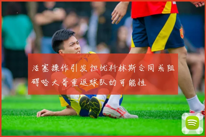 活塞操作引发担忧科林斯合同或阻碍哈大哥重返球队的可能性