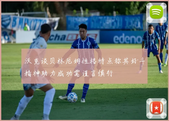 沃克谈贝林厄姆性格特点称其好斗精神助力成功需谨言慎行